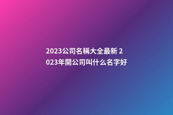 2023公司名稱大全最新 2023年開公司叫什么名字好-第1張-公司起名-玄機(jī)派